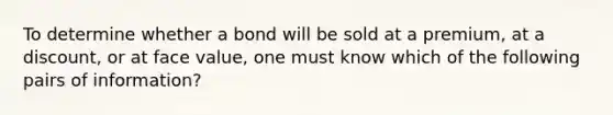 To determine whether a bond will be sold at a premium, at a discount, or at face value, one must know which of the following pairs of information?