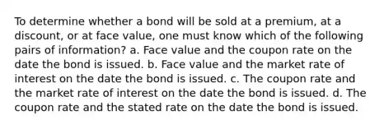 To determine whether a bond will be sold at a premium, at a discount, or at face value, one must know which of the following pairs of information? a. Face value and the coupon rate on the date the bond is issued. b. Face value and the market rate of interest on the date the bond is issued. c. The coupon rate and the market rate of interest on the date the bond is issued. d. The coupon rate and the stated rate on the date the bond is issued.