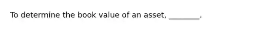 To determine the book value of an asset, ________.