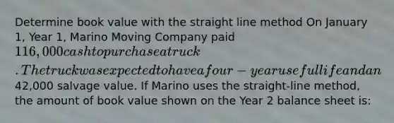 Determine book value with the straight line method On January 1, Year 1, Marino Moving Company paid 116,000 cash to purchase a truck. The truck was expected to have a four-year useful life and an42,000 salvage value. If Marino uses the straight-line method, the amount of book value shown on the Year 2 balance sheet is: