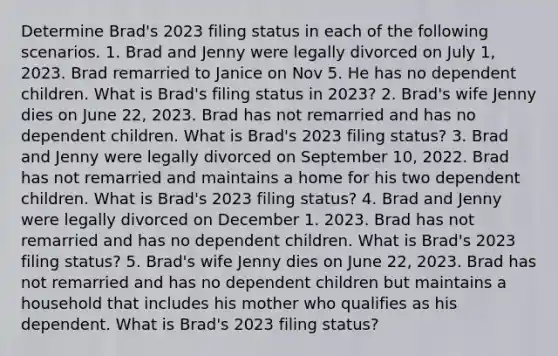 Determine Brad's 2023 filing status in each of the following scenarios. 1. Brad and Jenny were legally divorced on July 1, 2023. Brad remarried to Janice on Nov 5. He has no dependent children. What is Brad's filing status in 2023? 2. Brad's wife Jenny dies on June 22, 2023. Brad has not remarried and has no dependent children. What is Brad's 2023 filing status? 3. Brad and Jenny were legally divorced on September 10, 2022. Brad has not remarried and maintains a home for his two dependent children. What is Brad's 2023 filing status? 4. Brad and Jenny were legally divorced on December 1. 2023. Brad has not remarried and has no dependent children. What is Brad's 2023 filing status? 5. Brad's wife Jenny dies on June 22, 2023. Brad has not remarried and has no dependent children but maintains a household that includes his mother who qualifies as his dependent. What is Brad's 2023 filing status?