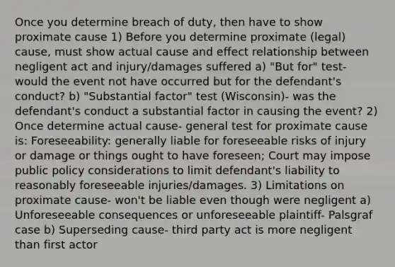 Once you determine breach of duty, then have to show proximate cause 1) Before you determine proximate (legal) cause, must show actual cause and effect relationship between negligent act and injury/damages suffered a) "But for" test- would the event not have occurred but for the defendant's conduct? b) "Substantial factor" test (Wisconsin)- was the defendant's conduct a substantial factor in causing the event? 2) Once determine actual cause- general test for proximate cause is: Foreseeability: generally liable for foreseeable risks of injury or damage or things ought to have foreseen; Court may impose public policy considerations to limit defendant's liability to reasonably foreseeable injuries/damages. 3) Limitations on proximate cause- won't be liable even though were negligent a) Unforeseeable consequences or unforeseeable plaintiff- Palsgraf case b) Superseding cause- third party act is more negligent than first actor