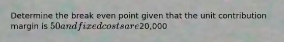 Determine the break even point given that the unit contribution margin is 50 and fixed costs are20,000