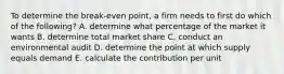 To determine the break-even point, a firm needs to first do which of the following? A. determine what percentage of the market it wants B. determine total market share C. conduct an environmental audit D. determine the point at which supply equals demand E. calculate the contribution per unit