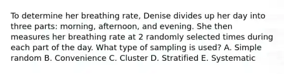 To determine her breathing rate, Denise divides up her day into three​ parts: morning,​ afternoon, and evening. She then measures her breathing rate at 2 randomly selected times during each part of the day. What type of sampling is​ used? A. Simple random B. Convenience C. Cluster D. Stratified E. Systematic