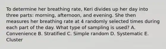 To determine her breathing rate​, Keri divides up her day into three​ parts: morning,​ afternoon, and evening. She then measures her breathing rate at 4 randomly selected times during each part of the day. What type of sampling is​ used? A. Convenience B. Stratified C. Simple random D. Systematic E. Cluster