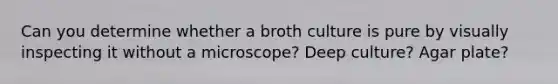 Can you determine whether a broth culture is pure by visually inspecting it without a microscope? Deep culture? Agar plate?