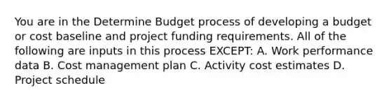 You are in the Determine Budget process of developing a budget or cost baseline and project funding requirements. All of the following are inputs in this process EXCEPT: A. Work performance data B. Cost management plan C. Activity cost estimates D. Project schedule