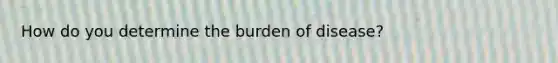 How do you determine the burden of disease?