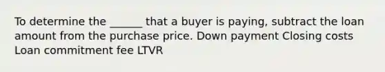 To determine the ______ that a buyer is paying, subtract the loan amount from the purchase price. Down payment Closing costs Loan commitment fee LTVR