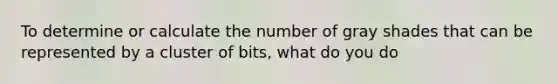 To determine or calculate the number of gray shades that can be represented by a cluster of bits, what do you do