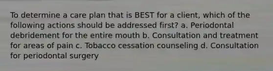 To determine a care plan that is BEST for a client, which of the following actions should be addressed first? a. Periodontal debridement for the entire mouth b. Consultation and treatment for areas of pain c. Tobacco cessation counseling d. Consultation for periodontal surgery