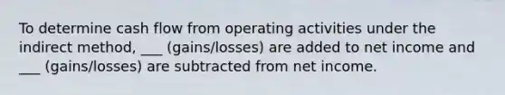 To determine cash flow from operating activities under the indirect method, ___ (gains/losses) are added to net income and ___ (gains/losses) are subtracted from net income.