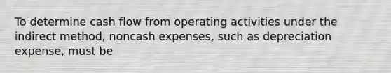 To determine cash flow from operating activities under the indirect method, noncash expenses, such as depreciation expense, must be