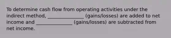 To determine cash flow from operating activities under the indirect method, _______________ (gains/losses) are added to net income and _______________ (gains/losses) are subtracted from net income.