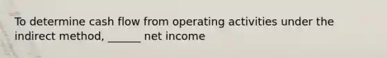 To determine cash flow from operating activities under the indirect method, ______ net income