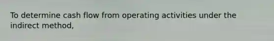 To determine cash flow from operating activities under the indirect method,
