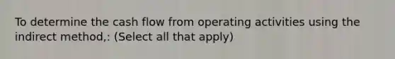 To determine the cash flow from operating activities using the indirect method,: (Select all that apply)