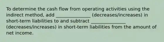 To determine the cash flow from operating activities using the indirect method, add _______________ (decreases/increases) in short-term liabilities to and subtract _______________ (decreases/increases) in short-term liabilities from the amount of net income.