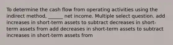 To determine the cash flow from operating activities using the indirect method, ______ net income. Multiple select question. add increases in short-term assets to subtract decreases in short-term assets from add decreases in short-term assets to subtract increases in short-term assets from