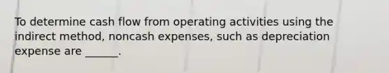 To determine cash flow from operating activities using the indirect method, noncash expenses, such as depreciation expense are ______.