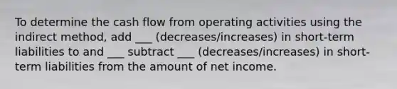 To determine the cash flow from operating activities using the indirect method, add ___ (decreases/increases) in short-term liabilities to and ___ subtract ___ (decreases/increases) in short-term liabilities from the amount of net income.