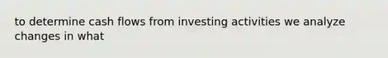 to determine cash flows from investing activities we analyze changes in what