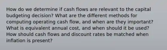 How do we determine if cash flows are relevant to the capital budgeting decision? What are the different methods for computing operating cash flow, and when are they important? What is equivalent annual cost, and when should it be used? How should cash flows and discount rates be matched when inflation is present?