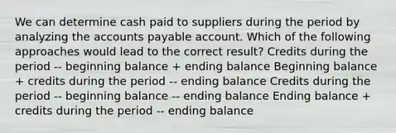 We can determine cash paid to suppliers during the period by analyzing the <a href='https://www.questionai.com/knowledge/kWc3IVgYEK-accounts-payable' class='anchor-knowledge'>accounts payable</a> account. Which of the following approaches would lead to the correct result? Credits during the period -- beginning balance + ending balance Beginning balance + credits during the period -- ending balance Credits during the period -- beginning balance -- ending balance Ending balance + credits during the period -- ending balance