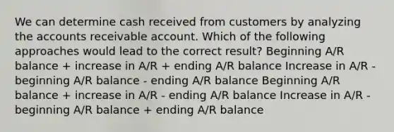 We can determine cash received from customers by analyzing the accounts receivable account. Which of the following approaches would lead to the correct result? Beginning A/R balance + increase in A/R + ending A/R balance Increase in A/R - beginning A/R balance - ending A/R balance Beginning A/R balance + increase in A/R - ending A/R balance Increase in A/R - beginning A/R balance + ending A/R balance