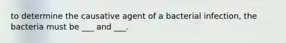 to determine the causative agent of a bacterial infection, the bacteria must be ___ and ___.