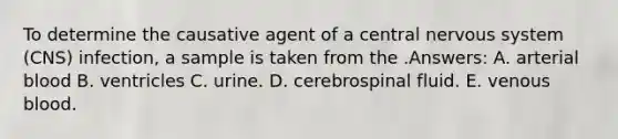 To determine the causative agent of a central nervous system (CNS) infection, a sample is taken from the .Answers: A. arterial blood B. ventricles C. urine. D. cerebrospinal fluid. E. venous blood.