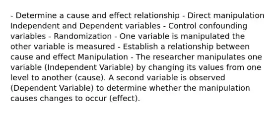 - Determine a cause and effect relationship - Direct manipulation Independent and Dependent variables - Control confounding variables - Randomization - One variable is manipulated the other variable is measured - Establish a relationship between cause and effect Manipulation - The researcher manipulates one variable (Independent Variable) by changing its values from one level to another (cause). A second variable is observed (Dependent Variable) to determine whether the manipulation causes changes to occur (effect).