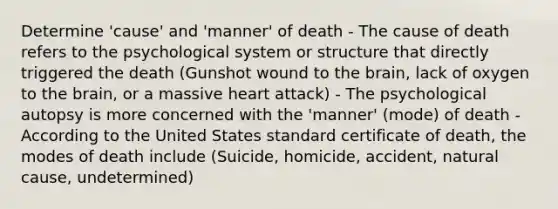 Determine 'cause' and 'manner' of death - The cause of death refers to the psychological system or structure that directly triggered the death (Gunshot wound to the brain, lack of oxygen to the brain, or a massive heart attack) - The psychological autopsy is more concerned with the 'manner' (mode) of death - According to the United States standard certificate of death, the modes of death include (Suicide, homicide, accident, natural cause, undetermined)