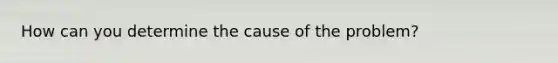 How can you determine the cause of the problem?