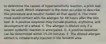 to determine the causes of hypersensitivity reaction, a prick test may be used. Which statement is the most accurate to describe this procedure and results? (select all that apply) A. The client must avoid contact with the allergen for 48 hours after the skin test. B. A positive response may include pruritus, erythema, and development of a wheal. C. The allergen is diluted only if a severe systemic reaction is anticipated. D. A positive response can be determined within 15-20 minutes. E. The diluted allergen extract is intradermally injected in the forearm area.