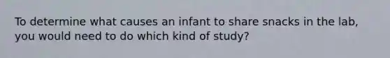 To determine what causes an infant to share snacks in the lab, you would need to do which kind of study?