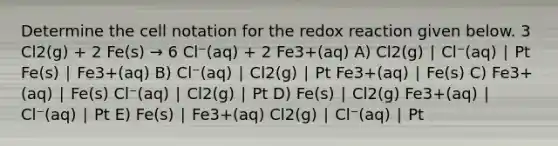 Determine the cell notation for the redox reaction given below. 3 Cl2(g) + 2 Fe(s) → 6 Cl⁻(aq) + 2 Fe3+(aq) A) Cl2(g) ∣ Cl⁻(aq) ∣ Pt Fe(s) ∣ Fe3+(aq) B) Cl⁻(aq) ∣ Cl2(g) ∣ Pt Fe3+(aq) ∣ Fe(s) C) Fe3+(aq) ∣ Fe(s) Cl⁻(aq) ∣ Cl2(g) ∣ Pt D) Fe(s) ∣ Cl2(g) Fe3+(aq) ∣ Cl⁻(aq) ∣ Pt E) Fe(s) ∣ Fe3+(aq) Cl2(g) ∣ Cl⁻(aq) ∣ Pt