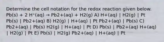 Determine the cell notation for the redox reaction given below. Pb(s) + 2 H⁺(aq) → Pb2+(aq) + H2(g) A) H+(aq) ∣ H2(g) ∣ Pt Pb(s) ∣ Pb2+(aq) B) H2(g) ∣ H+(aq) ∣ Pt Pb2+(aq) ∣ Pb(s) C) Pb2+(aq) ∣ Pb(s) H2(g) ∣ H+(aq) ∣ Pt D) Pb(s) ∣ Pb2+(aq) H+(aq) ∣ H2(g) ∣ Pt E) Pb(s) ∣ H2(g) Pb2+(aq) ∣ H+(aq) ∣ Pt