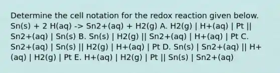 Determine the cell notation for the redox reaction given below. Sn(s) + 2 H(aq) -> Sn2+(aq) + H2(g) A. H2(g) | H+(aq) | Pt || Sn2+(aq) | Sn(s) B. Sn(s) | H2(g) || Sn2+(aq) | H+(aq) | Pt C. Sn2+(aq) | Sn(s) || H2(g) | H+(aq) | Pt D. Sn(s) | Sn2+(aq) || H+(aq) | H2(g) | Pt E. H+(aq) | H2(g) | Pt || Sn(s) | Sn2+(aq)