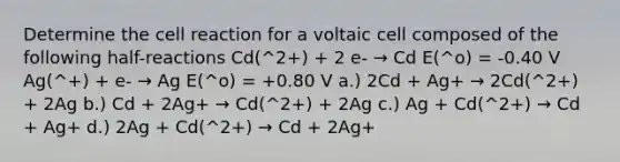 Determine the cell reaction for a voltaic cell composed of the following half-reactions Cd(^2+) + 2 e- → Cd E(^o) = -0.40 V Ag(^+) + e- → Ag E(^o) = +0.80 V a.) 2Cd + Ag+ → 2Cd(^2+) + 2Ag b.) Cd + 2Ag+ → Cd(^2+) + 2Ag c.) Ag + Cd(^2+) → Cd + Ag+ d.) 2Ag + Cd(^2+) → Cd + 2Ag+