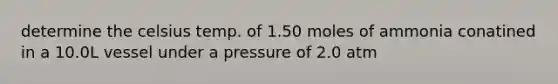 determine the celsius temp. of 1.50 moles of ammonia conatined in a 10.0L vessel under a pressure of 2.0 atm