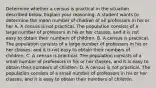 Determine whether a census is practical in the situation described below. Explain your reasoning. A student wants to determine the mean number of children of all professors in his or her A. A census is not practical. The population consists of a large number of professors in his or her classes​, and it is not easy to obtain their numbers of children. B. A census is practical. The population consists of a large number of professors in his or her classes​, and it is not easy to obtain their numbers of children. C. A census is practical. The population consists of a small number of professors in his or her classes​, and it is easy to obtain their numbers of children. D. A census is not practical. The population consists of a small number of professors in his or her classes​, and it is easy to obtain their numbers of children.