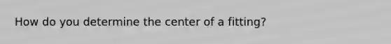 How do you determine the center of a fitting?