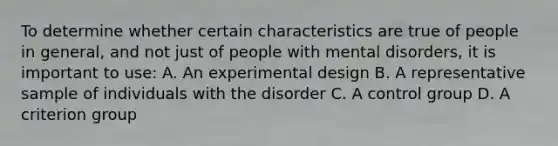 To determine whether certain characteristics are true of people in general, and not just of people with mental disorders, it is important to use: A. An experimental design B. A representative sample of individuals with the disorder C. A control group D. A criterion group