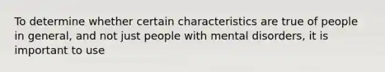 To determine whether certain characteristics are true of people in general, and not just people with mental disorders, it is important to use