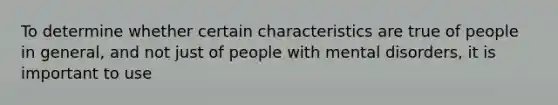 To determine whether certain characteristics are true of people in general, and not just of people with mental disorders, it is important to use