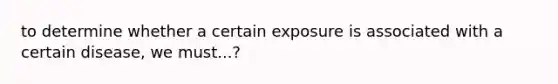 to determine whether a certain exposure is associated with a certain disease, we must...?