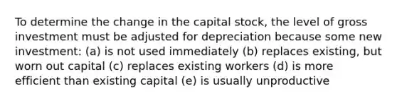 To determine the change in the capital stock, the level of gross investment must be adjusted for depreciation because some new investment: (a) is not used immediately (b) replaces existing, but worn out capital (c) replaces existing workers (d) is more efficient than existing capital (e) is usually unproductive