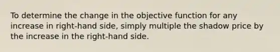 To determine the change in the objective function for any increase in right-hand side, simply multiple the shadow price by the increase in the right-hand side.